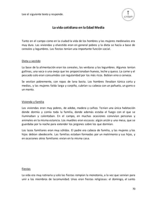 70
Lee el siguiente texto y responde.
La vida cotidiana en la Edad Media
Tanto en el campo como en la ciudad la vida de los hombres y las mujeres medievales era
muy dura. Las viviendas y elvestido eran en general pobres y la dieta se hacía a base de
cereales y legumbres. Las fiestas tenían una importante función social.
Dieta y vestido
La base de la alimentación eran los cereales, las verduras y las legumbres. Algunos tenían
gallinas, una vaca o una oveja que les proporcionaban huevos, leche y queso. La carne y el
pescado solo eran consumidos con regularidad por los más ricos. Bebían vino o cerveza.
Se vestían pobremente, con ropas de lana basta. Los hombres llevaban túnica corta y
medias, y las mujeres falda larga y corpiño, cubrían su cabeza con un pañuelo, un gorro o
un manto.
Vivienda y familia
Las viviendas eran muy pobres, de adobe, madera y cañizo. Tenían una única habitación
donde dormía y comía toda la familia, donde además estaba el fuego con el que se
iluminaban y calentaban. En el campo, en muchas ocasiones convivían personas y
animales en la misma estancia. Los muebles eran escasos: algún arcón y una mesa, que se
guardaba por la noche para extender los jergones sobre los que dormían.
Los lazos familiares eran muy sólidos. El padre era cabeza de familia, y las mujeres y los
hijos debían obedecerle. Las familias estaban formadas por un matrimonio y sus hijos, y
en ocasiones otros familiares vivían en la misma casa.
Fiestas
La vida era muy rutinaria y solo las fiestas rompían la monotonía, a la vez que servían para
unir a los miembros de lacomunidad. Unas eran fiestas religiosas: el domingo, el santo
 