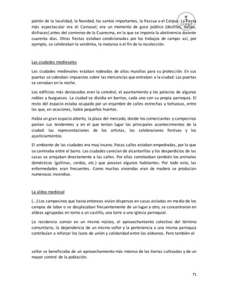 71
patrón de la localidad, la Navidad, los santos importantes, la Pascua o el Corpus. La fiesta
más espectacular era el Carnaval; era un momento de goce público (desfiles, bailes,
disfraces) antes del comienzo de la Cuaresma, en la que se imponía la abstinencia durante
cuarenta días. Otras fiestas estaban condicionadas por los trabajos de campo: así, por
ejemplo, se celebraban la vendimia, la matanza o el fin de la recolección.
Las ciudades medievales
Las ciudades medievales estaban rodeadas de altas murallas para su protección. En sus
puertas se cobraban impuestos sobre las mercancías que entraban a la ciudad. Las puertas
se cerraban en la noche.
Los edificios más destacados eran la catedral, el ayuntamiento y los palacios de algunos
nobles y burgueses. La ciudad se dividía en barrios, cada uno con su propia parroquia. El
resto del espacio estaba ocupado por un enjambre de calles estrechas y tortuosas, entre
las que, en ocasiones, había pequeños huertos.
Había un gran espacio abierto, la plaza del mercado, donde los comerciantes y campesinos
ponían sus tenderetes y en el que tenían lugar los principales acontecimientos de la
ciudad: las representaciones de los artistas, las celebraciones festivas y los
ajusticiamientos.
El ambiente de las ciudades era muy insano. Pocas calles estaban empedradas, por lo que
se caminaba entre el barro. Las ciudades carecían de alcantarillas y los desperdicios de las
casas se arrojaban directamente a las calles. Por ellas correteaban también los animales
domésticos (gallinas, cerdos, etc.) que poseían algunos habitantes. Por todo esto, las
enfermedades eran frecuentes. Como muchas viviendas eran de madera se producían
numerosos incendios.
La aldea medieval
(...) Los campesinos que hasta entonces vivían dispersos en casas aisladas en medio de los
campos de labor o se desplazaban frecuentemente de un lugar a otro, se concentraron en
aldeas agrupadas en torno a un castillo, una torre o una iglesia parroquial.
La residencia común en un mismo núcleo, el aprovechamiento colectivo del término
comunitario, la dependencia de un mismo señor y la pertenencia a una misma parroquia
contribuían a reforzar los lazos de unión y solidaridad entre los aldeanos. Pero también el
señor se beneficiaba de un aprovechamiento más intenso de las tierras cultivadas y de un
mayor control de la población.
 