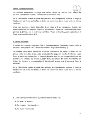72
Siervos y campesinos libres
Los aldeanos empezaban a trabajar muy pronto, desde los cuatro o cinco años, y se
casaban también muy jóvenes, alrededor de los dieciocho años.
En la Edad Media, nueve de cada diez personas eran campesinos. Aunque la mayoría
habitaba en las tierras del señor, no todos los campesinos de un feudo tenían la misma
condición.
Unos eran siervos, es decir, dependían de un noble o de un monasterio. Carecían de
muchos derechos: por ejemplo, no podían abandonar las tierras del señor ni casarse sin su
permiso. (...) Otros, por el contrario, eran libres. Vivían en la aldea, podían abandonar el
feudo y casarse libremente. (...)
El trabajo del campo
El trabajo del campo era muy duro. Toda la familia campesina (hombres y mujeres, niños y
ancianos) trabajaba de sol a sol con herramientas muy rudimentarias (...).
Los campos solían estar dispuestos en anillos concéntricos en torno a la aldea. En un
primer anillo, inmediato a las casas, se situaban los pequeños huertos familiares, cuyas
frutas y hortalizas completaban la dieta alimentaria. Más allá, en un segundo círculo, se
extendían los viñedos, los olivares y, sobre todo, los campos de cereal. Finalmente, los
límites del término ya correspondían al dominio del bosque, una despensa de frutas y
animales.
En la Edad Media, nueve de cada diez personas eran campesinos. Aunque la mayoría
habitaba en las tierras del señor, no todos los campesinos de un feudo tenían la misma
condición.
1. La base de la alimentación de la gente en la Edad Media era:
A. la carne y el pescado.
B. los cereales y las legumbres.
C. las frutas y los huevos.
 