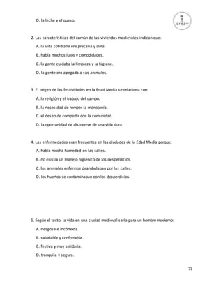 73
D. la leche y el queso.
2. Las características del común de las viviendas medievales indican que:
A. la vida cotidiana era precaria y dura.
B. había muchos lujos y comodidades.
C. la gente cuidaba la limpieza y la higiene.
D. la gente era apegada a sus animales.
3. El origen de las festividades en la Edad Media se relaciona con:
A. la religión y el trabajo del campo.
B. la necesidad de romper la monotonía.
C. el deseo de compartir con la comunidad.
D. la oportunidad de distraerse de una vida dura.
4. Las enfermedades eran frecuentes en las ciudades de la Edad Media porque:
A. había mucha humedad en las calles.
B. no existía un manejo higiénico de los desperdicios.
C. los animales enfermos deambulaban por las calles.
D. los huertos se contaminaban con los desperdicios.
5. Según el texto, la vida en una ciudad medieval sería para un hombre moderno:
A. riesgosa e incómoda.
B. saludable y confortable.
C. festiva y muy solidaria.
D. tranquila y segura.
 