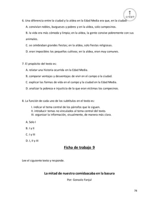 74
6. Una diferencia entre la ciudad y la aldea en la Edad Media era que, en la ciudad:
A. convivían nobles, burgueses y pobres y en la aldea, solo campesinos.
B. la vida era más cómoda y limpia; en la aldea, la gente convive pobremente con sus
animales.
C. se celebraban grandes fiestas; en la aldea, solo fiestas religiosas.
D. eran imposibles los pequeños cultivos; en la aldea, eran muy comunes.
7. El propósito del texto es:
A. relatar una historia ocurrida en la Edad Media.
B. comparar ventajas y desventajas de vivir en el campo o la ciudad.
C. explicar las formas de vida en el campo y la ciudad en la Edad Media.
D. analizar la pobreza e injusticia de la que eran víctimas los campesinos.
8. La función de cada uno de los subtítulos en el texto es:
I. indicar el tema central de los párrafos que le siguen.
II. introducir temas no vinculados al tema central del texto.
III. organizar la información, visualmente, de manera más clara.
A. Solo I
B. I y II
C. I y III
D. I, II y III
Ficha de trabajo 9
Lee el siguiente texto y responde.
La mitad de nuestra comidaacaba en la basura
Por: Gonzalo Fanjul
 