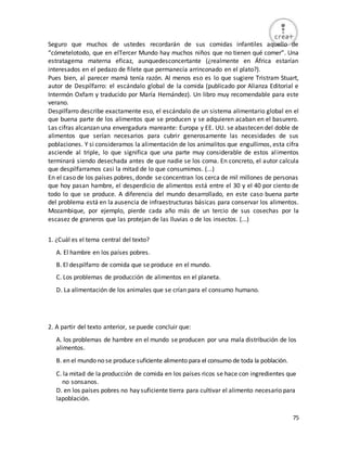 75
Seguro que muchos de ustedes recordarán de sus comidas infantiles aquello de
“cómetelotodo, que en elTercer Mundo hay muchos niños que no tienen qué comer”. Una
estratagema materna eficaz, aunquedesconcertante (¿realmente en África estarían
interesados en el pedazo de filete que permanecía arrinconado en el plato?).
Pues bien, al parecer mamá tenía razón. Al menos eso es lo que sugiere Tristram Stuart,
autor de Despilfarro: el escándalo global de la comida (publicado por Alianza Editorial e
Intermón Oxfam y traducido por María Hernández). Un libro muy recomendable para este
verano.
Despilfarro describe exactamente eso, el escándalo de un sistema alimentario global en el
que buena parte de los alimentos que se producen y se adquieren acaban en el basurero.
Las cifras alcanzan una envergadura mareante: Europa y EE. UU. se abastecen del doble de
alimentos que serían necesarios para cubrir generosamente las necesidades de sus
poblaciones. Y si consideramos la alimentación de los animalitos que engullimos, esta cifra
asciende al triple, lo que significa que una parte muy considerable de estos alimentos
terminará siendo desechada antes de que nadie se los coma. En concreto, el autor calcula
que despilfarramos casi la mitad de lo que consumimos. (...)
En el caso de los países pobres, donde se concentran los cerca de mil millones de personas
que hoy pasan hambre, el desperdicio de alimentos está entre el 30 y el 40 por ciento de
todo lo que se produce. A diferencia del mundo desarrollado, en este caso buena parte
del problema está en la ausencia de infraestructuras básicas para conservar los alimentos.
Mozambique, por ejemplo, pierde cada año más de un tercio de sus cosechas por la
escasez de graneros que las protejan de las lluvias o de los insectos. (...)
1. ¿Cuál es el tema central del texto?
A. El hambre en los países pobres.
B. El despilfarro de comida que se produce en el mundo.
C. Los problemas de producción de alimentos en el planeta.
D. La alimentación de los animales que se crían para el consumo humano.
2. A partir del texto anterior, se puede concluir que:
A. los problemas de hambre en el mundo se producen por una mala distribución de los
alimentos.
B. en el mundo no se produce suficiente alimento para el consumo de toda la población.
C. la mitad de la producción de comida en los países ricos se hace con ingredientes que
no sonsanos.
D. en los países pobres no hay suficiente tierra para cultivar el alimento necesario para
lapoblación.
 