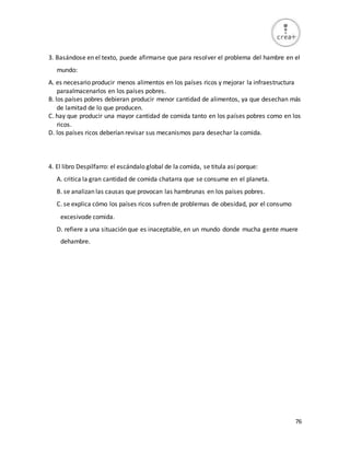 76
3. Basándose en el texto, puede afirmarse que para resolver el problema del hambre en el
mundo:
A. es necesario producir menos alimentos en los países ricos y mejorar la infraestructura
paraalmacenarlos en los países pobres.
B. los países pobres debieran producir menor cantidad de alimentos, ya que desechan más
de lamitad de lo que producen.
C. hay que producir una mayor cantidad de comida tanto en los países pobres como en los
ricos.
D. los países ricos deberían revisar sus mecanismos para desechar la comida.
4. El libro Despilfarro: el escándalo global de la comida, se titula así porque:
A. critica la gran cantidad de comida chatarra que se consume en el planeta.
B. se analizan las causas que provocan las hambrunas en los países pobres.
C. se explica cómo los países ricos sufren de problemas de obesidad, por el consumo
excesivode comida.
D. refiere a una situación que es inaceptable, en un mundo donde mucha gente muere
dehambre.
 