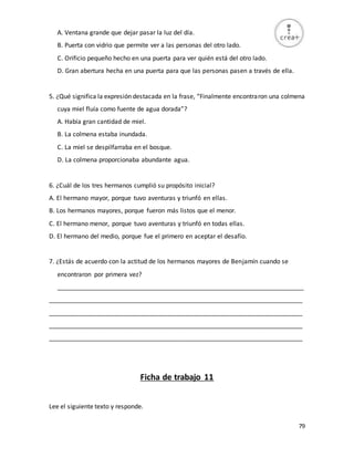 79
A. Ventana grande que dejar pasar la luz del día.
B. Puerta con vidrio que permite ver a las personas del otro lado.
C. Orificio pequeño hecho en una puerta para ver quién está del otro lado.
D. Gran abertura hecha en una puerta para que las personas pasen a través de ella.
5. ¿Qué significa la expresión destacada en la frase, “Finalmente encontraron una colmena
cuya miel fluía como fuente de agua dorada”?
A. Había gran cantidad de miel.
B. La colmena estaba inundada.
C. La miel se despilfarraba en el bosque.
D. La colmena proporcionaba abundante agua.
6. ¿Cuál de los tres hermanos cumplió su propósito inicial?
A. El hermano mayor, porque tuvo aventuras y triunfó en ellas.
B. Los hermanos mayores, porque fueron más listos que el menor.
C. El hermano menor, porque tuvo aventuras y triunfó en todas ellas.
D. El hermano del medio, porque fue el primero en aceptar el desafío.
7. ¿Estás de acuerdo con la actitud de los hermanos mayores de Benjamín cuando se
encontraron por primera vez?
_______________________________________________________________________
_________________________________________________________________________
_________________________________________________________________________
_________________________________________________________________________
_________________________________________________________________________
Ficha de trabajo 11
Lee el siguiente texto y responde.
 