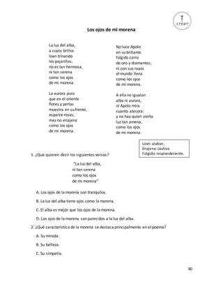 80
Los ojos de mi morena
La luz del alba,
a cuyos brillos
loan trinando
los pajarillos;
no es tan hermosa,
ni tan serena
como los ojos
de mi morena.
La aurora pura
que en el oriente
flores y perlas
muestra en su frente,
esparce rosas;
mas no enajena
como los ojos
de mi morena.
1. ¿Qué quieren decir los siguientes versos?
“La luz del alba,
ni tan serena
como los ojos
de mi morena”
A. Los ojos de la morena son tranquilos.
B. La luz del alba tiene ojos como la morena.
C. El alba es mejor que los ojos de la morena.
D. Los ojos de la morena son parecidos a la luz del alba.
2. ¿Qué característica de la morena se destaca principalmente en el poema?
A. Su mirada.
B. Su belleza.
C. Su simpatía.
No luce Apolo
en su brillante
fúlgido carro
de oro y diamantes;
ni con sus rayos
el mundo llena
como los ojos
de mi morena.
A ella no igualan
alba ni aurora,
ni Apolo mira
cuanto atesora:
y no hay quien vierta
luz tan amena,
como los ojos
de mi morena.
Loan: alaban.
Enajena:cautiva.
Fúlgido:resplandeciente.
 