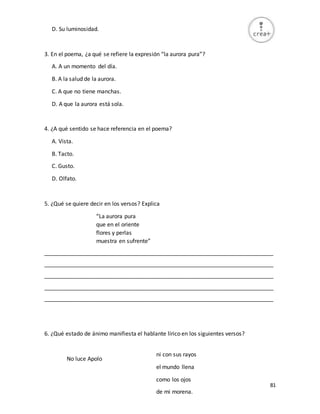 81
D. Su luminosidad.
3. En el poema, ¿a qué se refiere la expresión “la aurora pura”?
A. A un momento del día.
B. A la salud de la aurora.
C. A que no tiene manchas.
D. A que la aurora está sola.
4. ¿A qué sentido se hace referencia en el poema?
A. Vista.
B. Tacto.
C. Gusto.
D. Olfato.
5. ¿Qué se quiere decir en los versos? Explica
“La aurora pura
que en el oriente
flores y perlas
muestra en sufrente”
_________________________________________________________________________
_________________________________________________________________________
_________________________________________________________________________
_________________________________________________________________________
_________________________________________________________________________
6. ¿Qué estado de ánimo manifiesta el hablante lírico en los siguientes versos?
No luce Apolo
ni con sus rayos
el mundo llena
como los ojos
de mi morena.
 
