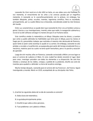 83
Leonardo Da Vinci nació en el año 1452 en Italia, en una aldea cerca de Florencia. En
ese momento, el renacimiento de las artes y las ciencias pasaba por un magnífico
momento. A Leonardo se le asociafrecuentemente con la pintura; sin embargo, fue
también dibujante, pintor, escultor, inventor, ingenieroy científico. Pero es recordado,
principalmente, por su cuadro Mona Lisa o Gioconda, considerado unode los más famosos
del mundo.
Entre sus características se puede decir que Leonardo Da Vinci era un hombre curioso y
genial. Gracias a sus investigaciones, inventó, antes que nadie, la navegación submarina y
no vio la luz del solhasta conseguir la manera de que el ser humano volara.
Este científico amaba la matemática y el dibujo. Dibujaba como los dioses, y cuentan
que como su padre admiraba las habilidades que tenía para el dibujo, puso las manos al
fuego por él y presentólos trabajos que realizaba al maestro más destacado de Florencia,
quien tomó al joven como alumnoy lo ayudó en su carrera. Sin embargo, Leonardo no solo
pintaba y esculpía a la perfección, ya quepasaba gran parte del tiempo estudiando física y
mecánica, materias para las cuales no tenía quién leenseñara, pero sí la pasión y vocación
de aprender.
Luego de vivir muchos años en Florencia, Leonardo se trasladó a Milán y en ese lugar se
puso al servicio de Ludovico el Moro. En esta ciudad fue donde encontró el lugar ideal
para crear, investigar yestudiar con todos los elementos a su disposición. No solo hizo
retratos y estatuas de los nobles, sinoque, a pedido de su protector, diseñó una serie de
inventos para ayudarlo a defender su tierra de lacodicia enemiga.
Mucho tiempo después, Leonardo pasó al servicio del rey Francisco I, de Francia. Siguió
investigando y creando. Murió en 1519, acompañado de sus discípulos más fieles.
1. ¿Cuál de los siguientes datos de la vida de Leonardo es correcto?
A. Daba clases de matemática.
B. Le gustaba principalmente pintar.
C. Enseñó lo que sabía a otras personas.
D. Tuvo problemas con Ludovico el Moro.
 