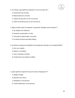 84
2. En el texto, ¿qué significa la expresión “no vio la luz del sol”?
A. Convencerse de una idea.
B. Obsesionarse con una idea.
C. Taparse los ojos para no ver la luz del sol.
D. Cubrir las ventanas para no ver la luz del sol.
3. Según lo leído ¿cómo se interpreta la expresión “dibujaba como los dioses”?
A. Sus dibujos eran fabulosos.
B. Leonardo era parecido a un dios.
C. Únicamente representaba a los dioses.
D. Los dioses le decían que debía dibujar.
4. ¿Cuál de las siguientes actividades fue realizada por Leonardo en la ciudad de Milán?
A. Vivir con su padre.
B. Exponer sus trabajos.
C. Crear, investigar y estudiar.
D. Estudiar física con Ludovico el Moro.
5. ¿Qué significa la expresión “puso las manos al fuego por él”?
A. Apagar el fuego.
B. Quemarse las manos.
C. Reemplazar a una persona.
D. Confiar totalmente en una persona.
 