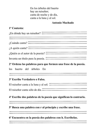 En los árboles del huerto
hay un ruiseñor;
canta de noche y de día,
canta a la luna y al sol.
Antonio Machado
1º Contesta:
¿En dónde hay un ruiseñor?
¿Cuándo canta?
¿A quién canta?
¿Quién es el autor de la poesía?
Inventa un título para la poesía.
2º Ordena las palabras para que formen una frase de la poesía.
los huerto del árboles En
3º Escribe Verdadero o Falso.
El ruiseñor canta a la luna y al sol.
El ruiseñor canta sólo de día.
4º Escribe dos palabras de la poesía que significan lo contrario.
5º Busca una palabra con r al principio y escribe una frase.
6º Encuentra en la poesía dos palabras con h. Escríbelas.
 