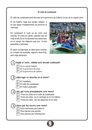 El valle de Lunahuaná
El valle de Lunahuaná está ubicado en la provincia de Cañete, al sur de la región Lima.
El río Cañete riega sus verdes campos y
en sus aguas transparentes se practica el
canotaje.
En Lunahuaná el cielo es de color azul
intenso. El clima es cálido, además hay sol
todo el año. En el río abundan los camarones;
en el campo, los nísperos que son frutos
pequeños y sabrosos.
El suelo accidentado es ideal para realizar
el ciclismo de montaña, deporte divertido,
pero algo peligroso.
Según el texto, ¿dónde está ubicado Lunahuaná?1.
En la región Cañete.
En la provincia de Lima.
En la provincia de Cañete.
a
b
c
¿Qué lugar se describe en el texto?2.
El ríoCañete.
El valle de Lunahuaná.
El ríode Lunahuaná.
a
b
c
¿De qué trata principalmente este texto?3.
Trata de cómo es el valle de Lunahuaná.
Trata de cómo es el canotaje en el río Cañete.
Trata de cómo son los deportes en el valle.
a
b
c
¿Para qué fue escrito este texto?
Para darnos una opinión.
Para darnos una información.
3.
Para contarnos una historia.a
b
c
9
 