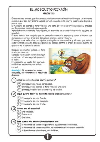 Érase una vez un toro que descansaba plácidamente en el medio del bosque. Un mosquito
conocido por ser muy pícaro pasaba por allí, cuando se le ocurrió jugarle una broma al
pobre toro.
El mosquito se acercó al toro y le picó una pata. El toro despertó enseguida y enojado
por la picadura comenzó a perseguirlo.
Aprovechando su tamaño tan pequeño, el mosquito se escondió dentro del agujero de
un árbol.
El toro estaba tan enojado que sin pensarlo comenzó a empujar y cavar el tronco con
sus cuernos, pero el árbol era demasiado grande, ancho y fuerte.
El mosquito se reía a las carcajadas protegido en su escondite y el toro, que estaba
cada vez más enojado, seguía golpeando su cabeza contra el árbol, sin darse cuenta de
que esto no le conducía a nada.
EL MOSQUITO PICARÓN
Anónimo
Después de muchos golpes, el toro
se dio por vencido.
Cansado y sin haber obtenido ningún
resultado, el toro cayó desplomado
al suelo.
El mosquito, al verlo tan agotado,
salió de su escondite y de allí se
escapó.
Moraleja: Si hacemos las cosas
enojados, no obtenemos el resultado
deseado.
¿Cuál de estos hechos ocurrió primero?1.
El mosquito se reía a carcajadas.
El mosquito se acercó al toro y le picó una pata.
El mosquito salió del escondite y se escapó.
a
b
c
¿Qué quiere decir “El mosquito se reía a las carcajadas”?2.
El mosquito se reía fuerte.
El mosquito se reía despacio.
El mosquito se reía triste.
a
b
c
¿Cómo era el mosquito?3.
Era educado.
Era astuto.
Era sabio.
a
b
c
Este cuento nos enseña principalmente que:
Si hacemos las cosas enojados, no obtenemos el resultado deseado.
Si fastidiamos a los demás, nos irá bien.
4.
Si hacemos las cosas con paciencia, ayudaremos a los demás.a
b
c
1
 