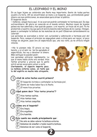 En un lugar lejano se celebraba una fiesta muy importante. Gente de todas partes
acudió a la feria. Allí se encontraban un mono y un leopardo, que, pretendiendo ganar
dinero con sus exhibiciones, se anunciaban para atraer al público.
El leopardo decía:
—Señores, vengan hacia aquí. Si se acercan podrán contemplar mi hermosa piel. Es algo
extraordinario. Mi gloria es conocida en el mundo entero. Muchos reyes de lejanos
países me han admirado y han querido poseer, a mi muerte, un trozo de mi piel. Yo he
prometido a nuestro rey que para él será la mancha más hermosa de mi cuerpo. ¡Vengan,
pasen a contemplar la belleza de las manchas de mi piel! ¡Observen detenidamente su
colorido!
Las personas se acercaban a mirar con curiosidad y admiración a hermosa piel del
leopardo. Pero, aunque al principio se empujaban unas a otras para ver mejor, al poco
tiempo se alejaron, pues era un espectáculo que, una vez visto, ya no ofrecía ningún
interés.
EL LEOPARDO Y EL MONO
¿Cuál de estos hechos ocurrió primero?1.
El leopardo invitaba a contemplar su hermosa piel.
Gente de todos lados fue a la fiesta.
El mono hizo piruetas.
a
b
c
¿Qué quiere decir “Hizo tantas piruetas”?2.
Hizo tantas vueltas.
Hizo tantas risas.
Hizo tantas cosquillas.
a
b
c
¿Cómo era el leopardo?3.
Era limpio.
Era orgulloso.
Era humilde.
a
b
c
Este cuento nos enseña principalmente que:
Debemos de enseñar a todos nuestra belleza.
Debemos de ser como el leopardo.
4.
No solo se debe valorar la belleza externa.a
b
c
—No lo piensen más. El precio es muy
barato, y si al salir no les ha agradado el
espectáculo, les voy a devolver el dinero.
Más ventajas no pueden pedir.
Las personas entraron rapidamente. Lo
que el mono había dicho era verdad. Hizo
tantas piruetas y gracias que la gente
entró varias veces para volver a verle.
Ciertamente, el aspecto importa poco.
La belleza externa cansa, en tanto que
la del espíritu es mucho más atrayente.
2
 