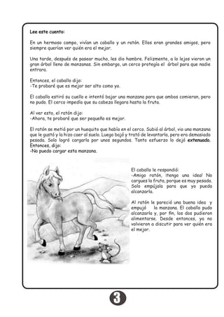 Lee este cuento:
En un hermoso campo, vivían un caballo y un ratón. Ellos eran grandes amigos, pero
siempre querían ver quién era el mejor.
Una tarde, después de pasear mucho, les dio hambre. Felizmente, a lo lejos vieron un
gran árbol lleno de manzanas. Sin embargo, un cerco protegía el árbol para que nadie
entrara.
Entonces, el caballo dijo:
-Te probaré que es mejor ser alto como yo.
El caballo estiró su cuello e intentó bajar una manzana para que ambos comieran, pero
no pudo. El cerco impedía que su cabeza llegara hasta la fruta.
Al ver esto, el ratón dijo:
-Ahora, te probaré que ser pequeño es mejor.
El ratón se metió por un huequito que había en el cerco. Subió al árbol, vio una manzana
que le gustó y la hizo caer al suelo. Luego bajó y trató de levantarla, pero era demasiado
pesada. Solo logró cargarla por unos segundos. Tanto esfuerzo lo dejó extenuado.
Entonces, dijo:
-No puedo cargar esta manzana.
El caballo le respondió:
-Amigo ratón, ¡tengo una idea! No
cargues la fruta, porque es muy pesada.
Solo empújala para que yo pueda
alcanzarla.
Al ratón le pareció una buena idea y
empujó la manzana. El caballo pudo
alcanzarla y, por fin, los dos pudieron
alimentarse. Desde entonces, ya no
volvieron a discutir para ver quién era
el mejor.
3
 
