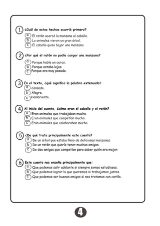 ¿Cuál de estos hechos ocurrió primero?1.
El ratón acercó la manzana al caballo.
Lo animales vieron un gran árbol.
El caballo quiso bajar una manzana.
a
b
c
¿Por qué el ratón no podía cargar una manzana?2.
Porque había un cerco.
Porque estaba lejos.
Porque era muy pesada.
a
b
c
En el texto, ¿qué significa la palabra extenuado?3.
Cansado.
Alegre.
Hambriento.
a
b
c
Al inicio del cuento, ¿cómo eran el caballo y el ratón?
Eran animales que competían mucho.
Eran animales que colaboraban mucho.
4.
Eran animales que trabajaban mucho.a
b
c
¿De qué trata principalmente este cuento?5.
De un árbol que estaba lleno de deliciosas manzanas.
De un ratón que quería tener muchos amigos.
De dos amigos que competían para saber quién era mejor.
a
b
c
Este cuento nos enseña principalmente que:
Que podemos lograr lo que queremos si trabajamos juntos.
Que podemos ser buenos amigos si nos tratamos con cariño.
6.
Que podemos salir adelante si siempre somos estudiosos.a
b
c
4
 