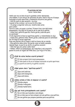 El estofado del lobo
Autor: Keiko Kasa
Había una vez un lobo al que le gustaba comer demasiado.
Una mañana, le dio antojo de estofado de pollo. Pasó el día en el bosque
buscando un pollo apetitoso y ﬁnalmente encontró una gallina.
—¡Ah! Es justo lo que necesito —se dijo.
Cuando la iba a atacar, se le ocurrió otra idea:
—Si pongo a engordar esta ave, tendría más carne
para comer.
Corrió a casa y se puso a cocinar. Primero hizo cien deliciosos
panqueques y los dejó en la puerta de la casa de la gallina.
—Come bien, gallinita querida. ¡Ponte gorda y sabrosa para
mi estofado!
Al día siguiente le llevó un apetitoso pastel, y relamiéndose le dijo:
—Come bien, gallinita linda. ¡Ponte gorda y sabrosa para mi estofado!
Por ﬁn llegó la noche esperada.
Puso una enorme olla al fuego y salió en busca de su comida.
—Esa gallinita debe estar tan gorda como un balón, pensaba.
Apenas llegó, la puerta se abrió y la gallina cacareó…
—¡Ah! ¡Así que era usted, señor lobo!
—¡Niños, niños! Los panqueques, las rosquillas y ese exquisito
pastel no eran un regalo del Niño Dios. Los trajo el tío lobo...
¿Cuál de estos hechos ocurrió primero?1.
El lobo preparó deliciosos panqueques.
El lobo pasó el día en el bosque buscando un pollo apetitoso.
La puerta se abrió y la gallina cacareó.
a
b
c
¿Qué quiere decir “apetitoso pastel”?2.
Que está sabroso.
Que está malogrado.
Que está dulce.
a
b
c
¿Cómo estaba el lobo al empezar el cuento?3.
Estaba alegre.
Estaba trabajador.
Estaba hambriento.
a
b
c
¿De qué trata principalmente este cuento?
De un lobo que se hace amigos con una gallina y sus pollitos.
De una gallina que prepara pasteles para sus pollitos.
4.
De un lobo que buscaba a sus amigos.a
b
c
5
 