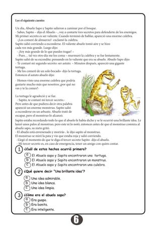 Lee el siguiente cuento:
Un día, Abuelo Sapo y Sapito salieron a caminar por el bosque.
‐ Sabes, Sapito – dijo el Abuelo ‐ , voy a contarte tres secretos para defenderte de los enemigos.
Mi primer secreto es ser valiente. Cuando terminó de hablar, apareció una enorme culebra.
  ‐¡Los comeré de almuerzo!‐ exclamó la culebra.
Sapito salió corriendo a esconderse. El valiente abuelo tomó aire y se hizo
cada vez más grande. Luego dijo:
  ‐ ¡Soy más grande de lo que puedes tragar! –
  ‐ Pues… tal vez otro día me los coma – murmuró la culebra y se fue lentamente.
Sapito salió de su escondite; pensando en lo valiente que era su abuelo. Abuelo Sapo dijo:
‐ Te contaré mi segundo secreto: ser astuto. – Minutos después, apareció una gigante
tortuga.
‐ Me los comeré de un solo bocado‐ dijo la tortuga.
Entonces el astuto abuelo dijo:
‐ Hemos visto una enorme culebra que podría
gustarte mucho más que nosotros ¿por qué no
vas y te la comes?‐   
La tortuga le agradeció y se fue.
  ‐ Sapito, te contaré mi tercer secreto.‐   
Pero antes de que pudiera decir otra palabra
apareció un enorme monstruo. Sapito salió
a esconderse en un arbusto. Abuelo trató de
escapar, pero el monstruo lo alcanzó.
Sapito estaba recordando todo lo que el abuelo le había dicho y se le ocurrió una brillante idea. Le
lanzó unos palos al monstruo, pero este ni lo notó, entonces antes de que el monstruo comiera al
abuelo sapo, su nieto gritó.
‐ El abuelo está envenenado y morirás‐. le dijo sapito al monstruo.
El monstruo se miró la pata y vio que estaba roja y salió corriendo.
  ‐Llegó el momento de que te diga el tercer secreto Sapito‐ dijo el abuelo.
  ‐ Mi tercer secreto es, en caso de emergencia, tener un amigo con quien contar.
¿Cuál de estos hechos ocurrió primero?1.
El Abuelo sapo y Sapito encontraron una tortuga.
El Abuelo sapo y Sapito encontraron un monstruo.
El Abuelo sapo y Sapito encontraron una culebra.
a
b
c
¿Qué quiere decir “Una brillante idea”?2.
Una idea admirable.
Una idea blanca.
Una idea limpia.
a
b
c
¿Cómo era el abuelo sapo?3.
Era guapo.
Era bonito.
Era inteligente.
a
b
c
6
 
