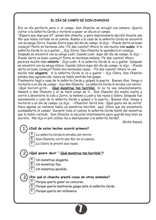 EL DÍA DE CAMPO DE DON CHANCHO
Era un día perfecto para ir al campo. Don Chancho se arregló con esmero. Quería
visitar a la señorita Cerda e invitarla a pasar un día en el campo.
“¡Espero que diga que sí!”, pensó don chancho, y para impresionarla decidió llevarle una
flor que había cortado en el camino. Rumbo a la casa de la señorita Cerda se encontró
con su amigo Zorro. Cuando Zorro supo del día de campo, le dijo: - ¡Puedo darte un buen
consejo? Ponte mi hermosa cola.-¡Te das cuenta? Ahora te ves mucho más audaz. A la
señorita Cerda le va a gustar _ dijo Zorro. Don Chancho le agradeció el consejo.
Después se encontró con su amigo León. Cuando León supo del día de campo, le dijo: -
¡Puedo darte un buen consejo? Ponte mi hermosa melena. ¡Te das cuenta? Ahora
pareces mucho más valiente – Dijo León. A la señorita Cerda le va a gustar. Después
se encontró con su amiga Cebra. Cuando Cebra supo del día de campo, le dijo: - ¡Puedo
darte un buen consejo? Ponte mis hermosas rayas. . ¡Te das cuenta? Ahora te ves
mucho más elegante. A la señorita Cerda le va a gustar – dijo Cebra. Don Chancho
estaba muy agradecido; nunca se había sentido tan guapo.
Finalmente llegó a casa de la señorita Cerda y golpeó la puerta. Buenos días. Vengo a
invitarte a un día de campo- dijo don Chancho. La señorita Cerda lo miraba con terror.
-¡Qué horror!-gritó- . ¡Qué monstruo tan horrible!. Si no te vas inmediatamente,
llamaré a don Chancho y él se hará cargo de ti. Don Chancho dio media vuelta y
corrió a devolverle la cola a Zorro, la melena a León y las rayas a Cebra. Después fue
nuevamente a casa de la señorita Cerda y golpeó a la puerta.- Buenos días. Vengo a
invitarte a un día de campo. Le dijo. - ¡Chancho!. Gritó ella-. ¡Qué gusto me da verte!.
Hace apenas un instante había un monstruo horrible aquí. ¡Claro que me encantaría
acompañarte al campo! Durante todo el camino la señorita Cerda habló del monstruo
que la había visitado. Don Chancho la escuchó atentamente pero guardó muy bien su
secreto. ¡No dijo ni pío! ¿Cómo iba a desilusionar a la señorita Cerda?.
(Keiko Kasza)
¿Cuál de estos hechos ocurrió primero?1.
La señorita Cerda lo miraba con terror.
Don Chancho cortó una flor en el camino.
La Cebra le prestó sus rayas.
a
b
c
¿Qué quiere decir “ ¡Qué monstruo tan horrible!”?2.
Un monstruo elegante.
Un monstruo feo.
Un monstruo perdido.
a
b
c
¿Por qué el chancho prestó cosas de otros animales?3.
Porque quería ganar un concurso.
Porque quería mostrarse guapo ante la señorita Cerda.
Porque quería ser millonario.
a
b
c
7
 