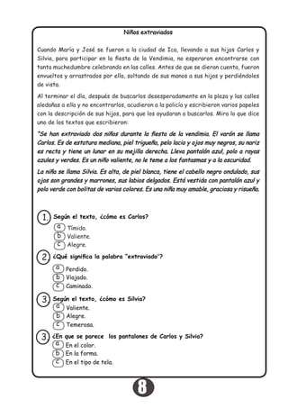 Niños extraviados
Cuando María y José se fueron a la ciudad de Ica, llevando a sus hijos Carlos y
Silvia, para participar en la fiesta de la Vendimia, no esperaron encontrarse con
tanta muchedumbre celebrando en las calles. Antes de que se dieran cuenta, fueron
envueltos y arrastrados por ella, soltando de sus manos a sus hijos y perdiéndoles
de vista.
Al terminar el día, después de buscarlos desesperadamente en la plaza y las calles
aledañas a ella y no encontrarlos, acudieron a la policía y escribieron varios papeles
con la descripción de sus hijos, para que los ayudaran a buscarlos. Mira lo que dice
uno de los textos que escribieron:
“Se han extraviado dos niños durante la fiesta de la vendimia. El varón se llama
Carlos. Es de estatura mediana, piel trigueña, pelo lacio y ojos muy negros, su nariz
es recta y tiene un lunar en su mejilla derecha. Lleva pantalón azul, polo a rayas
azules y verdes. Es un niño valiente, no le teme a los fantasmas y a la oscuridad.
La niña se llama Silvia. Es alta, de piel blanca, tiene el cabello negro ondulado, sus
ojos son grandes y marrones, sus labios delgados. Está vestida con pantalón azul y
polo verde con bolitas de varios colores. Es una niña muy amable, graciosa y risueña.
Según el texto, ¿cómo es Carlos?1.
Tímido.
Valiente.
Alegre.
a
b
c
¿Qué significa la palabra “extraviado”?2.
Perdido.
Viajado.
Caminado.
a
b
c
Según el texto, ¿cómo es Silvia?3.
Valiente.
Alegre.
Temerosa.
a
b
c
¿En que se parece los pantalones de Carlos y Silvia?
En la forma.
En el tipo de tela.
3.
En el color.a
b
c
8
 