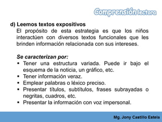 d) Leemos textos expositivos
El propósito de esta estrategia es que los niños
interactúen con diversos textos funcionales que les
brinden información relacionada con sus intereses.
Se caracterizan por:
 Tener una estructura variada. Puede ir bajo el
esquema de la noticia, un gráfico, etc.
 Tener información veraz.
 Emplear palabras o léxico preciso.
 Presentar títulos, subtítulos, frases subrayadas o
negritas, cuadros, etc.
 Presentar la información con voz impersonal.
 