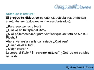 Antes de la lectura:
El propósito didáctico es que los estudiantes enfrenten
el reto de leer textos reales (no escolarizados).
¿Para qué vamos a leer?
¿Qué ve en la tapa del libro?
¿Qué podemos hacer para verificar que se trata de Machu
Picchu?
Ahora, vamos a ver la contratapa ¿Qué ven?
¿Quién es el autor?
¿Quién es ella?
Leamos el título “El paraíso natural” ¿Qué es un paraíso
natural?
 