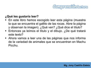 ¿Qué les gustaría leer?
 En este libro hemos escogido leer esta página (muestra
la que se encuentra el gallito de las rocas. Abre la página
y observan la imagen). ¿Qué ven? ¿Qué dice el título?
 Entonces ya leímos el título y el dibujo. ¿De qué tratará
este texto?
 Ahora vamos a leer una de las páginas que nos informa
de la variedad de animales que se encuentran en Machu
Picchu.
 
