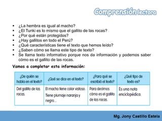  ¿La hembra es igual al macho?
 ¿El Tunki es lo mismo que el gallito de las rocas?
 ¿Por qué están protegidos?
 ¿Hay gallitos en todo el Perú?
 ¿Qué características tiene el texto que hemos leído?
 ¿Saben cómo se llama este tipo de texto?
 Se llama texto informativo porque nos da información y podemos saber
cómo es el gallito de las rocas.
Vamos a completar esta información:
 