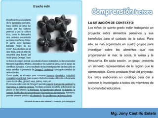LA SITUACIÓN DE CONTEXTO:
Los niños de quinto grado están trabajando un
proyecto sobre alimentos peruanos y sus
beneficios para el cuidado de la salud. Para
ello, se han organizado en cuatro grupos para
investigar sobre los alimentos que nos
proporcionan el mar, la costa, la sierra y la
Amazonía. En cada sesión, un grupo presenta
un alimento representativo de la región que le
corresponde. Como producto final del proyecto,
los niños elaborarán un catálogo para dar a
conocer lo investigado a todos los miembros de
la comunidad educativa.
 