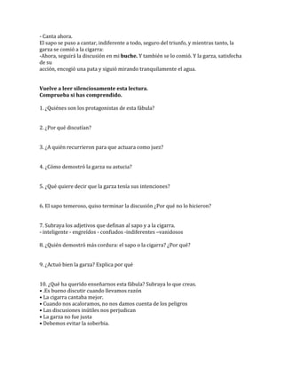 - Canta ahora.
El sapo se puso a cantar, indiferente a todo, seguro del triunfo, y mientras tanto, la
garza se comió a la cigarra:
-Ahora, seguirá la discusión en mi buche. Y también se lo comió. Y la garza, satisfecha
de su
acción, encogió una pata y siguió mirando tranquilamente el agua.
Vuelve a leer silenciosamente esta lectura.
Comprueba si has comprendido.
1. ¿Quiénes son los protagonistas de esta fábula?
2. ¿Por qué discutían?
3. ¿A quién recurrieron para que actuara como juez?
4. ¿Cómo demostró la garza su astucia?
5. ¿Qué quiere decir que la garza tenía sus intenciones?
6. El sapo temeroso, quiso terminar la discusión ¿Por qué no lo hicieron?
7. Subraya los adjetivos que definan al sapo y a la cigarra.
- inteligente - engreídos - confiados -indiferentes –vanidosos
8. ¿Quién demostró más cordura: el sapo o la cigarra? ¿Por qué?
9. ¿Actuó bien la garza? Explica por qué
10. ¿Qué ha querido enseñarnos esta fábula? Subraya lo que creas.
• .Es bueno discutir cuando llevamos razón
• La cigarra cantaba mejor.
• Cuando nos acaloramos, no nos damos cuenta de los peligros
• Las discusiones inútiles nos perjudican
• La garza no fue justa
• Debemos evitar la soberbia.

 