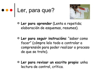 Ler, para que? Ler para aprender  (Lenta e repetida; elaboración de esquemas, resumes). Ler para seguir instrucións : “saber como facer” (cómpre lelo todo e controlar a comprensión para poder realizar o proceso de que se trate). Ler para revisar un escrito propio : unha lectura de control, crítica . 