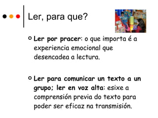 Ler, para que? Ler por pracer : o que importa é a experiencia emocional que desencadea a lectura. Ler para comunicar un texto a un grupo; ler en voz alta : esixe a comprensión previa do texto para poder ser eficaz na transmisión. 