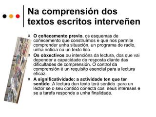Na comprensión dos textos escritos interveñen O coñecemento previo , os esquemas de coñecemento que construímos e que nos permite comprender unha situación, un programa de radio, unha noticia ou un texto lido. Os obxectivos  ou intencións da lectura, dos que vai depender a capacidade de resposta diante das dificultades de comprensión. O control da comprensión é un requisito esencial para a lectura eficaz. A significatividade: a actividade ten que ter sentido . A lectura dun texto terá sentido  para un lector se o seu contido conecta cos  seus intereses e se a tarefa responde a unha finalidade. 