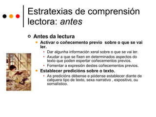 Estratexias de comprensión lectora:  antes Antes da lectura Activar o coñecemento previo  sobre o que se vai ler. Dar algunha información xeral sobre o que se vai ler. Axudar a que se fixen en determinados aspectos do texto que poden espertar coñecementos previos. Fomentar a expresión destes coñecementos previos. Establecer predicións sobre o texto. As predicións débense e pódense establecer diante de calquera tipo de texto, sexa narrativo , expositivo, ou xornalístico.  