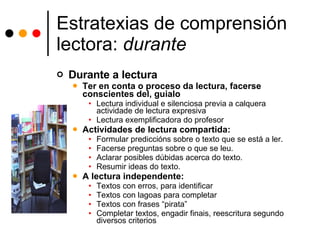 Estratexias de comprensión lectora:  durante Durante a lectura Ter en conta o proceso da lectura, facerse conscientes del, guialo Lectura individual e silenciosa previa a calquera actividade de lectura expresiva Lectura exemplificadora do profesor Actividades de lectura compartida: Formular prediccións sobre o texto que se está a ler. Facerse preguntas sobre o que se leu. Aclarar posibles dúbidas acerca do texto. Resumir ideas do texto. A lectura independente:  Textos con erros, para identificar Textos con lagoas para completar Textos con frases “pirata” Completar textos, engadir finais, reescritura segundo diversos criterios 