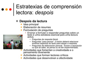 Estratexias de comprensión lectora:  despois Despois da lectura Idea principal Elaboración de resumes Formulación de preguntas Ensinar a formular e responder preguntas sobre un texto é unha estratexia esencial para unha lectura activa.  Preguntas de resposta literal. Preguntas “para pensar”. O lector deberá relacionar diversos aspectos do texto para atopar a resposta.  Preguntas de elaboración persoal.  Esixen a asociación co que se sabe, se pensa ou se ten experimentado. Actividades que fomentan a creatividade e o pensamento diverxente Actividades que forman lectores críticos Actividades que desenvolven a afectividade 