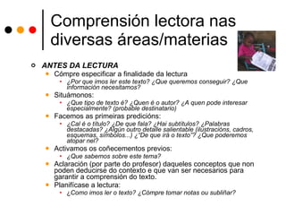 Comprensión lectora nas diversas áreas/materias ANTES DA LECTURA Cómpre especificar a finalidade da lectura ¿Por que imos ler este texto? ¿Que queremos conseguir? ¿Que información necesitamos? Situámonos: ¿Que tipo de texto é? ¿Quen é o autor? ¿A quen pode interesar especialmente? (probable destinatario) Facemos as primeiras predicións: ¿Cal é o título? ¿De que fala? ¿Hai subtítulos? ¿Palabras destacadas? ¿Algún outro detalle salientable (ilustracións, cadros, esquemas, símbolos...) ¿“De que irá o texto”? ¿Que poderemos atopar nel? Activamos os coñecementos previos:  ¿Que sabemos sobre este tema? Aclaración (por parte do profesor) daqueles conceptos que non poden deducirse do contexto e que van ser necesarios para garantir a comprensión do texto. Planifícase a lectura: ¿ Como imos ler o texto? ¿Cómpre tomar notas ou subliñar? 