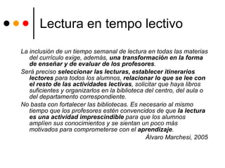 Lectura en tempo lectivo La inclusión de un tiempo semanal de lectura en todas las materias del currículo exige, además,  una transformación en la forma de enseñar y de evaluar de los profesores .  Será preciso  seleccionar las lecturas, establecer itinerarios lectores  para todos los alumnos,  relacionar lo que se lee con el resto de las actividades lectivas , solicitar que haya libros suficientes y organizarlos en la biblioteca del centro, del aula o del departamento correspondiente.  No basta con fortalecer las bibliotecas. Es necesario al mismo tiempo que los profesores estén convencidos de que  la lectura es una actividad imprescindible  para que los alumnos amplíen sus conocimientos y se sientan un poco más motivados para comprometerse con el  aprendizaje .  Álvaro Marchesi, 2005 