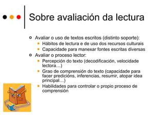 Sobre avaliación da lectura Avaliar o uso de textos escritos (distinto soporte): Hábitos de lectura e de uso dos recursos culturais Capacidade para manexar fontes escritas diversas Avaliar o proceso lector: Percepción do texto (decodificación, velocidade lectora…) Grao de comprensión do texto (capacidade para facer predicións, inferencias, resumir, atopar idea principal…) Habilidades para controlar o propio proceso de comprensión 
