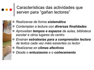 Características das actividades que serven para “gañan lectores” Realízanse de forma  sistemática Contemplan a lectura con  diversas finalidades Aproveitan  tempos e espazos  de aulas, biblioteca escolar e otros lugares do centro Ensinan  estratexias para a comprensión lectora  de textos cada vez máis esixentes co lector Realízanse en  climas   afectivos Desde o  entusiasmo  e o  coñecemento 