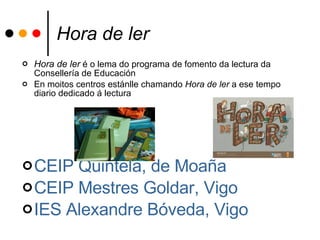 Hora de ler Hora de ler  é o lema do programa de fomento da lectura da Consellería de Educación En moitos centros estánlle chamando  Hora de ler  a ese tempo diario dedicado á lectura CEIP  Quintela , de  Moaña   CEIP  Mestres   Goldar , Vigo IES Alexandre Bóveda, Vigo 
