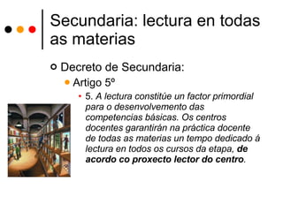 Secundaria: lectura en todas as materias Decreto de Secundaria: Artigo 5º  5.  A lectura constitúe un factor primordial para o desenvolvemento das competencias básicas. Os centros docentes garantirán na práctica docente de todas as materias un tempo dedicado á lectura en todos os cursos da etapa,  de acordo co proxecto lector do centro .  