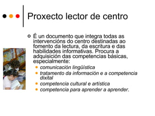 Proxecto lector de centro É un documento que integra todas as intervencións do centro destinadas ao fomento da lectura, da escritura e das habilidades informativas. Procura a adquisición das competencias básicas, especialmente:  comunicación lingüística tratamento da información e a competencia dixital competencia cultural e artística  competencia para aprender a aprender .  