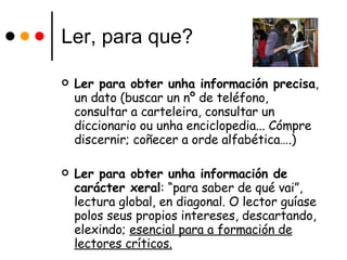 Ler, para que? Ler para obter unha información precisa , un dato (buscar un nº de teléfono, consultar a carteleira, consultar un diccionario ou unha enciclopedia... Cómpre discernir; coñecer a orde alfabética….) Ler para obter unha información de carácter xeral : “para saber de qué vai”, lectura global, en diagonal. O lector guíase polos seus propios intereses, descartando, elexindo;  esencial para a formación de lectores críticos. 