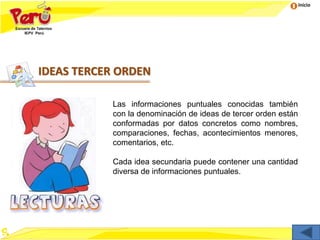 Inicio
IDEAS TERCER ORDEN
Las informaciones puntuales conocidas también
con la denominación de ideas de tercer orden están
conformadas por datos concretos como nombres,
comparaciones, fechas, acontecimientos menores,
comentarios, etc.
Cada idea secundaria puede contener una cantidad
diversa de informaciones puntuales.
 