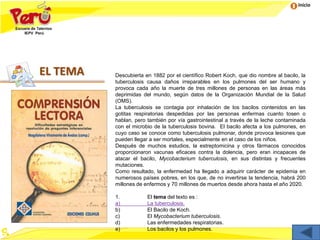 Inicio
EL TEMA Descubierta en 1882 por el científico Robert Koch, que dio nombre al bacilo, la
tuberculosis causa daños irreparables en los pulmones del ser humano y
provoca cada año la muerte de tres millones de personas en las áreas más
deprimidas del mundo, según datos de la Organización Mundial de la Salud
(OMS).
La tuberculosis se contagia por inhalación de los bacilos contenidos en las
gotitas respiratorias despedidas por las personas enfermas cuanto tosen o
hablan, pero también por vía gastrointestinal a través de la leche contaminada
con el microbio de la tuberculosis bovina. El bacilo afecta a los pulmones, en
cuyo caso se conoce como tuberculosis pulmonar, donde provoca lesiones que
pueden llegar a ser mortales, especialmente en el caso de los niños.
Después de muchos estudios, la estreptomicina y otros fármacos conocidos
proporcionaron vacunas eficaces contra la dolencia, pero eran incapaces de
atacar el bacilo, Mycobacterium tuberculosis, en sus distintas y frecuentes
mutaciones.
Como resultado, la enfermedad ha llegado a adquirir carácter de epidemia en
numerosos países pobres, en los que, de no invertirse la tendencia, habrá 200
millones de enfermos y 70 millones de muertos desde ahora hasta el año 2020.
1. El tema del texto es :
a) La tuberculosis.
b) El Bacilo de Koch.
c) El Mycobacterium tuberculosis.
d) Las enfermedades respiratorias.
e) Los bacilos y los pulmones.
 