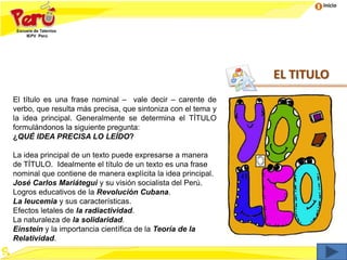 Inicio
EL TITULO
El título es una frase nominal – vale decir – carente de
verbo, que resulta más precisa, que sintoniza con el tema y
la idea principal. Generalmente se determina el TÍTULO
formulándonos la siguiente pregunta:
¿QUÉ IDEA PRECISA LO LEÍDO?
La idea principal de un texto puede expresarse a manera
de TÍTULO. Idealmente el título de un texto es una frase
nominal que contiene de manera explícita la idea principal.
José Carlos Mariátegui y su visión socialista del Perú.
Logros educativos de la Revolución Cubana.
La leucemia y sus características.
Efectos letales de la radiactividad.
La naturaleza de la solidaridad.
Einstein y la importancia científica de la Teoría de la
Relatividad.
 