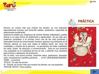 Inicio
PRÁCTICA
Sonreír, es mucho más que mostrar los dientes, es una expresión
esencialmente humana que transmite calidez, autoestima, capacidad de
relacionarse socialmente.
Quienes la evaden por vergüenza de mostrar dientes maltratados, pueden
derivar a un caso clínico de aislamiento y agresividad. Es por esto que,
podemos considerar a la sonrisa como una de las más primitivas y
esenciales formas de comunicación humana; aparece muy temprano en la
infancia; genera un aura que realza la belleza facial, así como las
cualidades y virtudes de la persona. La percepción de estas cualidades
da cierto “poder” de atracción y convencimiento. Ésta es una situación
muy explotada en el marketing de hoy en día, y además muy necesaria
para el éxito y realización de la persona.
Por lo tanto, una buena sonrisa, transmite salud, positivismo, bienestar,
éxito, transparencia, equilibrio personal . . . en fin: UNA BUENA IMAGEN.
TEMA : La sonrisa
TITULO : El valor de sonreir
IP : Sonreir, es mucho más que mostrar los dientes, es una expresión
TIPO DE TEXTO : Para analizar
 