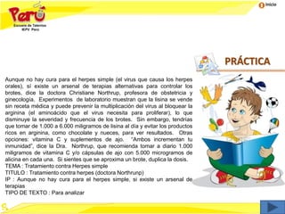 Inicio
Aunque no hay cura para el herpes simple (el virus que causa los herpes
orales), sí existe un arsenal de terapias alternativas para controlar los
brotes, dice la doctora Christiane Northrup, profesora de obstetricia y
ginecología. Experimentos de laboratorio muestran que la lisina se vende
sin receta médica y puede prevenir la multiplicación del virus al bloquear la
arginina (el aminoácido que el virus necesita para proliferar), lo que
disminuye la severidad y frecuencia de los brotes. Sin embargo, tendrías
que tomar de 1.000 a 6.000 miligramos de lisina al día y evitar los productos
ricos en arginina, como chocolate y nueces, para ver resultados. Otras
opciones: vitamina C y suplementos de ajo. “Ambos incrementan tu
inmunidad”, dice la Dra. Northrup, que recomienda tomar a diario 1.000
miligramos de vitamina C y/o cápsulas de ajo con 5.000 microgramos de
alicina en cada una. Si sientes que se aproxima un brote, duplica la dosis.
TEMA : Tratamiento contra Herpes simple
TITULO : Tratamiento contra herpes (doctora Northrunp)
IP : Aunque no hay cura para el herpes simple, si existe un arsenal de
terapias
TIPO DE TEXTO : Para analizar
PRÁCTICA
 
