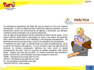 Inicio
La arquitectura republicana del Siglo XIX que se gestó en Lima tuvo matices
interesantes. Si bien se diferencia de la colonial en algunos aspectos, como el
decreciente número de construcciones de iglesias y conventos, por ejemplo;
mantiene ciertas similitudes con la época antecesora.
Una de ellas es la planificación de los ambientes al interior de las casas. En la
época colonial, éstos fueron organizadas en torno a los patios. No obstante,
hubo cierta transformación de la estilística y del lenguaje arquitectónico. Se
abandonaron las formas barrocas y rococó y se adoptaron las neoclásicas.
A mediados de dicho siglo, se decide hacer una serie de edificaciones, como
la cárcel, el hospital y los palacios. Y es en el último cuarto de siglo donde se
produce “la primera acentuación definitiva de Lima como la capital
arquitectónica del país”, como lo sustenta el notable arquitecto José García
Bryce. Explica que todo ello se debió al “visible incremento del centralismo
político, económico y administrativo que trajo consigo la nueva era”.
TEMA : Arquitectura en el sigo XIX en Lima
TITULO : Arquitectura de siglo XIX en Lima
IP : La arquitectura republicana del siglo
TIPO DE TEXTO : Para analizar
PRÁCTICA
 