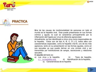 Inicio
Una de las causas de morbimortalidad de personas en todo el
mundo es la hepatitis viral. Esta puede presentarse en sus formas
crónica y aguda, la cual se caracteriza principalmente por la
inflamación del hígado por virus de diferente agresividad.
Actualmente, se han identificado a cinco virus como responsables de
la hepatitis. Estos son de tipo A, B, C, D y E, todos ellos con
características especiales, como la hepatitis viral B, uno de los más
agresivos, tanto en su presentación en las formas agudas, como en
sus secuelas ya que puede derivar en una cirrosis viral y ser
transmitida por transfusiones de sangre, secreciones y relaciones
sexuales.
El asunto del texto es:
a) Los virus y la hepatitis. b) Tipos de hepatitis.
c ) La hepatitis viral. d) Identificación de la hepatitis.
e) Características de la hepatitis
PRACTICA
 