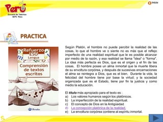 Inicio
Según Platón, el hombre no puede percibir la realidad de las
cosas, lo que el hombre ve o siente no es más que el reflejo
imperfecto de una realidad espiritual que le es posible alcanzar
por medio de la razón, y esa realidad se llama "idea" o "forma".
La idea más perfecta es Dios, que es el origen y el fin de las
cosas. El hombre posee un alma inmortal que la muerte libera
de su envoltura corpórea, y después de sucesivas encarnaciones
el alma se reintegra a Dios, que es el bien. Durante la vida, la
felicidad del hombre tiene por base la virtud; y la sociedad
organizada que es el Estado, tiene por fin la justicia y como
medio la educación.
El título más apropiado para el texto es :
a) Los valores humanos según los platónicos.
b) La imperfección de la realidad espiritual.
c) El concepto de Dios en la Antigüedad
d) La concepción platónica de la realidad.
e) La envoltura corpórea contiene al espíritu inmortal.
PRACTICA
 
